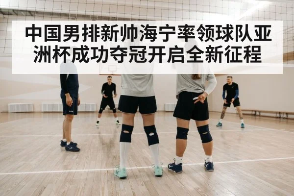 中国男排新帅海宁率领球队亚洲杯成功夺冠开启全新征程