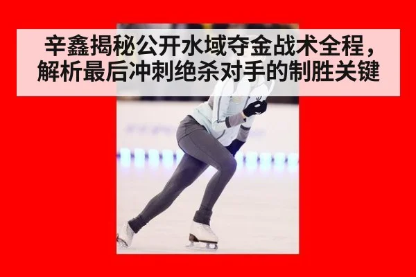 辛鑫揭秘公开水域夺金战术全程，解析最后冲刺绝杀对手的制胜关键