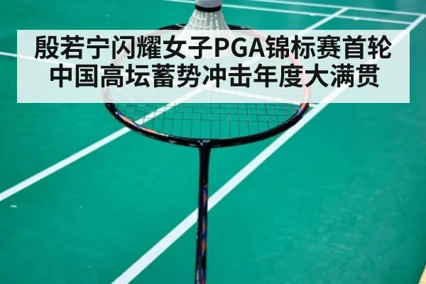 殷若宁闪耀女子PGA锦标赛首轮中国高坛蓄势冲击年度大满贯