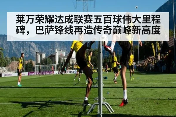 莱万荣耀达成联赛五百球伟大里程碑，巴萨锋线再造传奇巅峰新高度